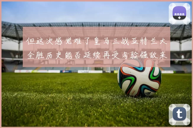 但这次感觉难了皇马三战亚特兰大全胜历史能否延续再受考验强敌来袭